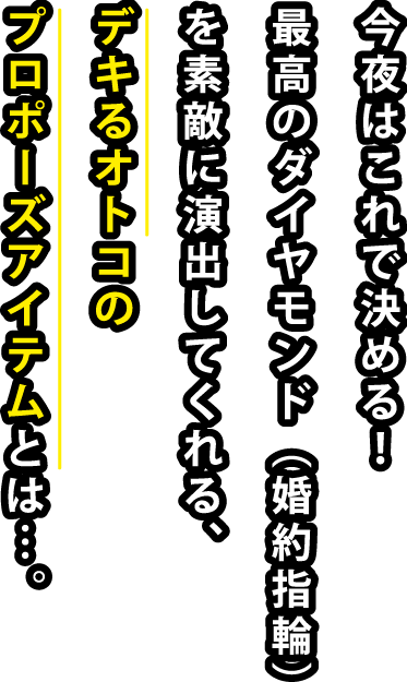 今夜はこれで決める！最高のダイヤモンド（婚約指輪）を素敵に演出してくれる、デキるオトコのプロポーズアイテムとは…。